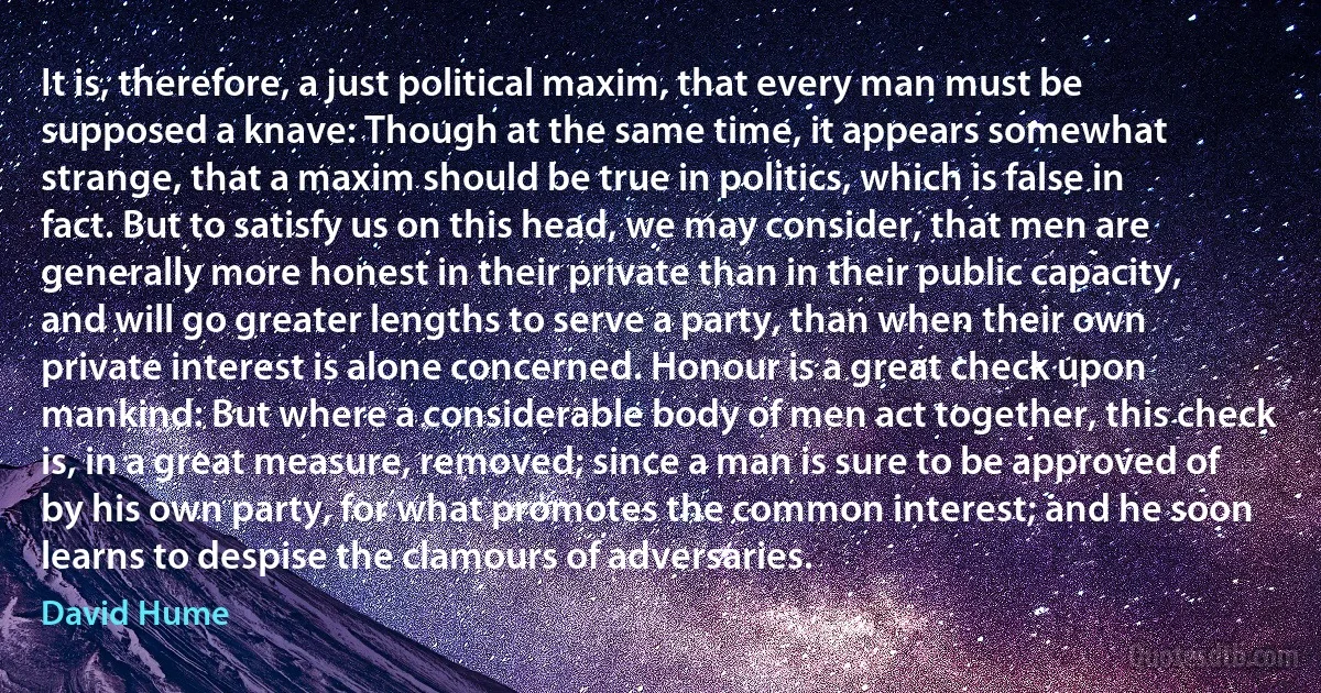 It is, therefore, a just political maxim, that every man must be supposed a knave: Though at the same time, it appears somewhat strange, that a maxim should be true in politics, which is false in fact. But to satisfy us on this head, we may consider, that men are generally more honest in their private than in their public capacity, and will go greater lengths to serve a party, than when their own private interest is alone concerned. Honour is a great check upon mankind: But where a considerable body of men act together, this check is, in a great measure, removed; since a man is sure to be approved of by his own party, for what promotes the common interest; and he soon learns to despise the clamours of adversaries. (David Hume)