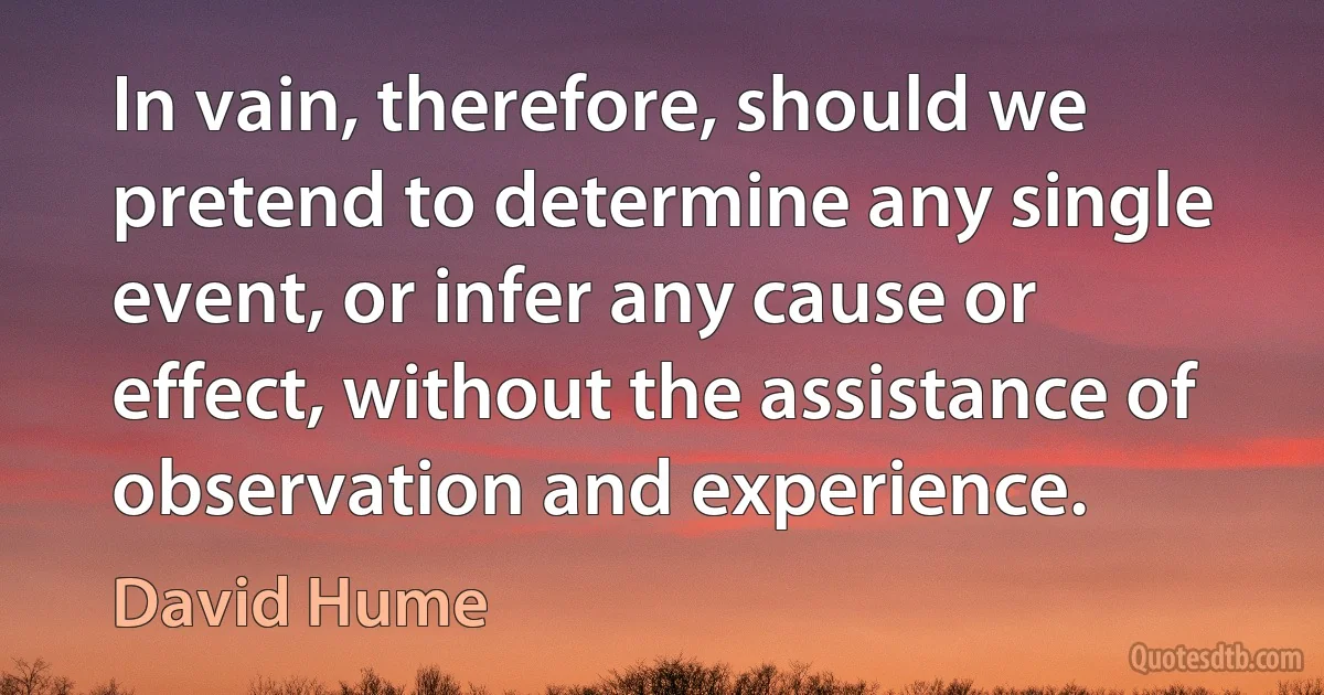 In vain, therefore, should we pretend to determine any single event, or infer any cause or effect, without the assistance of observation and experience. (David Hume)