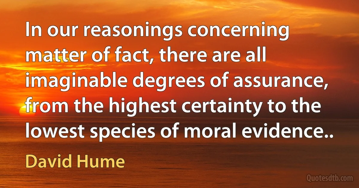 In our reasonings concerning matter of fact, there are all imaginable degrees of assurance, from the highest certainty to the lowest species of moral evidence.. (David Hume)