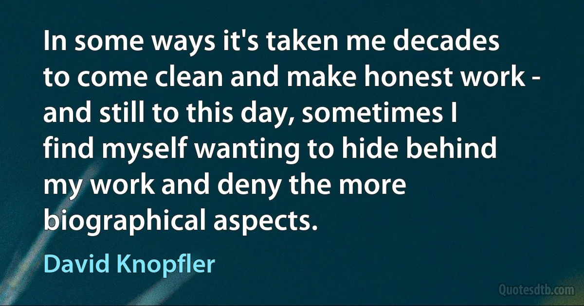 In some ways it's taken me decades to come clean and make honest work - and still to this day, sometimes I find myself wanting to hide behind my work and deny the more biographical aspects. (David Knopfler)