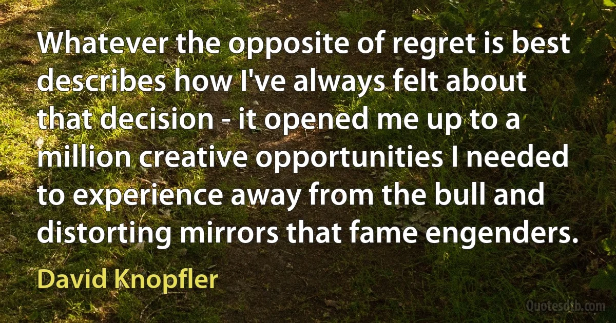 Whatever the opposite of regret is best describes how I've always felt about that decision - it opened me up to a million creative opportunities I needed to experience away from the bull and distorting mirrors that fame engenders. (David Knopfler)