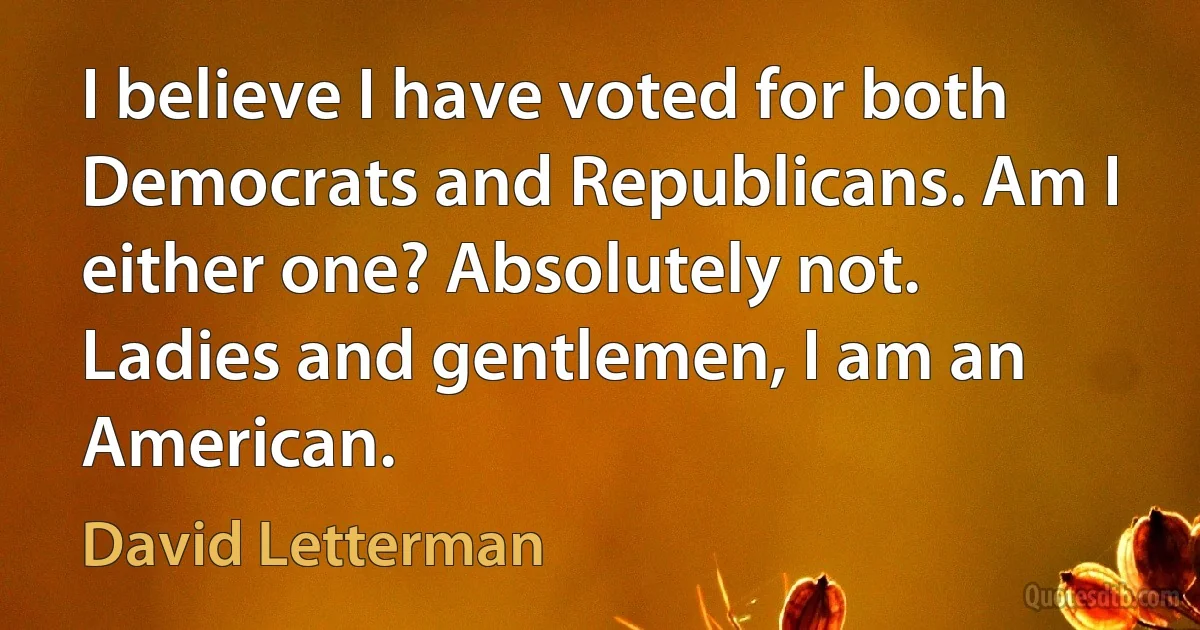 I believe I have voted for both Democrats and Republicans. Am I either one? Absolutely not. Ladies and gentlemen, I am an American. (David Letterman)