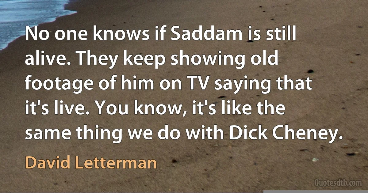 No one knows if Saddam is still alive. They keep showing old footage of him on TV saying that it's live. You know, it's like the same thing we do with Dick Cheney. (David Letterman)