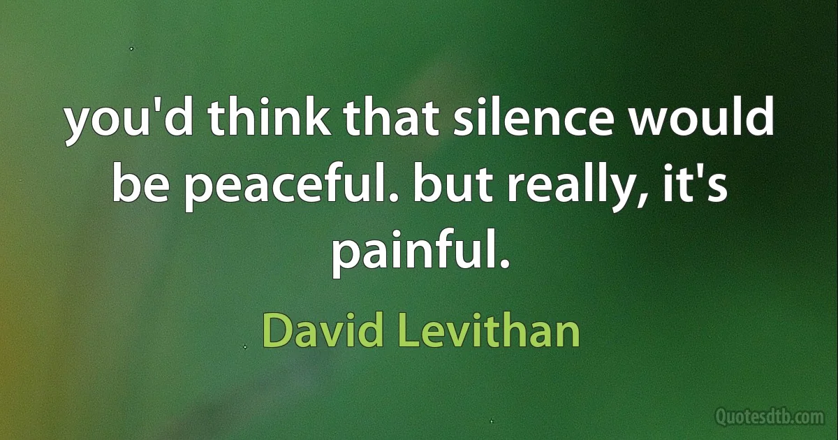 you'd think that silence would be peaceful. but really, it's painful. (David Levithan)