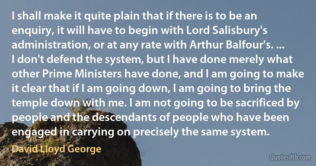 I shall make it quite plain that if there is to be an enquiry, it will have to begin with Lord Salisbury's administration, or at any rate with Arthur Balfour's. ... I don't defend the system, but I have done merely what other Prime Ministers have done, and I am going to make it clear that if I am going down, I am going to bring the temple down with me. I am not going to be sacrificed by people and the descendants of people who have been engaged in carrying on precisely the same system. (David Lloyd George)