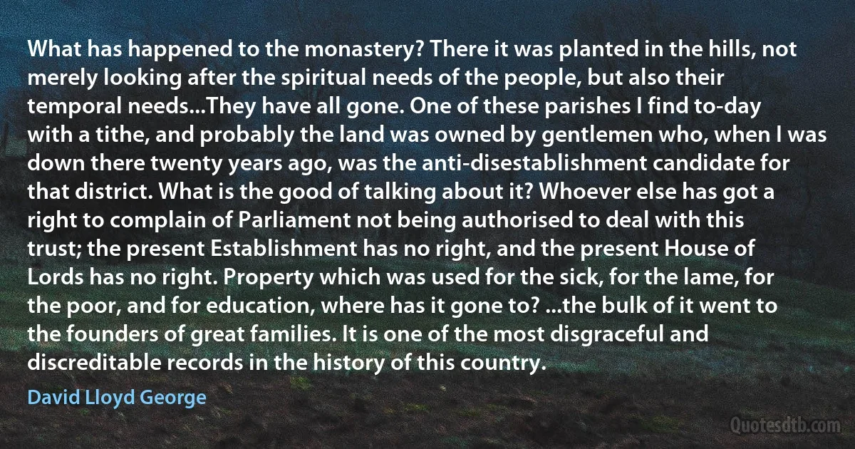 What has happened to the monastery? There it was planted in the hills, not merely looking after the spiritual needs of the people, but also their temporal needs...They have all gone. One of these parishes I find to-day with a tithe, and probably the land was owned by gentlemen who, when I was down there twenty years ago, was the anti-disestablishment candidate for that district. What is the good of talking about it? Whoever else has got a right to complain of Parliament not being authorised to deal with this trust; the present Establishment has no right, and the present House of Lords has no right. Property which was used for the sick, for the lame, for the poor, and for education, where has it gone to? ...the bulk of it went to the founders of great families. It is one of the most disgraceful and discreditable records in the history of this country. (David Lloyd George)