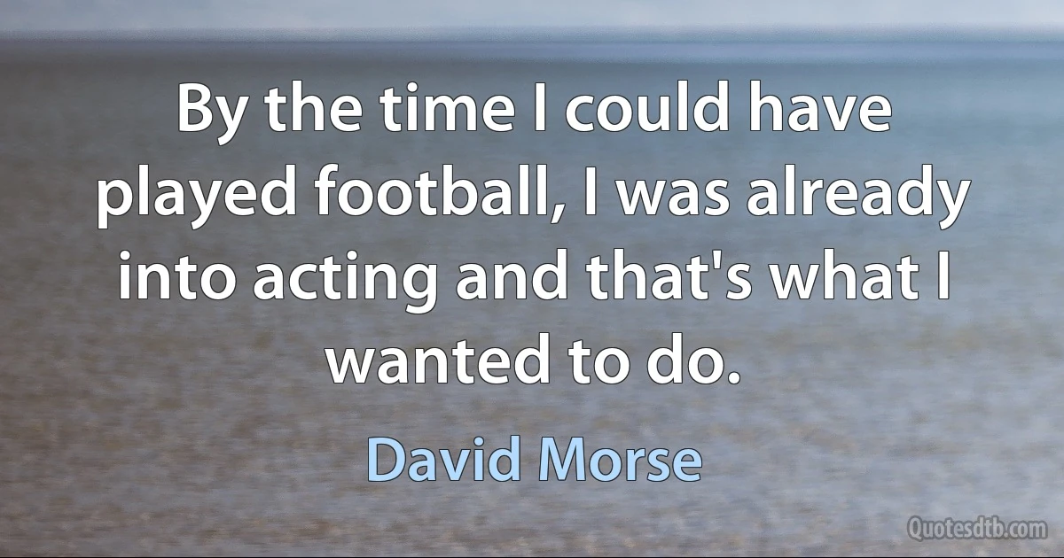 By the time I could have played football, I was already into acting and that's what I wanted to do. (David Morse)