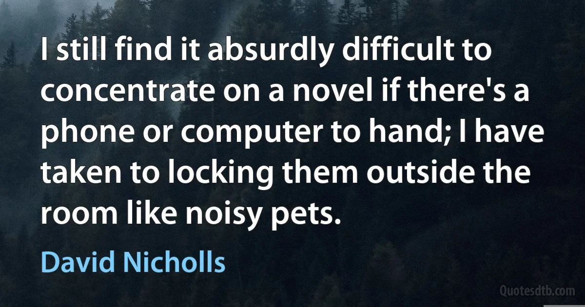 I still find it absurdly difficult to concentrate on a novel if there's a phone or computer to hand; I have taken to locking them outside the room like noisy pets. (David Nicholls)