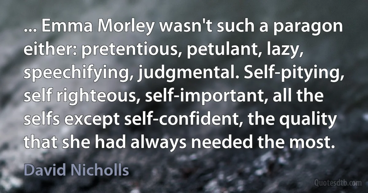 ... Emma Morley wasn't such a paragon either: pretentious, petulant, lazy, speechifying, judgmental. Self-pitying, self righteous, self-important, all the selfs except self-confident, the quality that she had always needed the most. (David Nicholls)