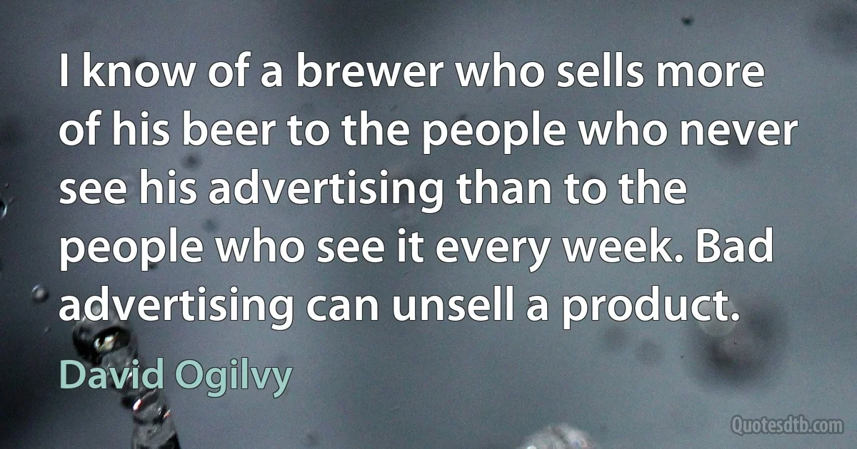 I know of a brewer who sells more of his beer to the people who never see his advertising than to the people who see it every week. Bad advertising can unsell a product. (David Ogilvy)