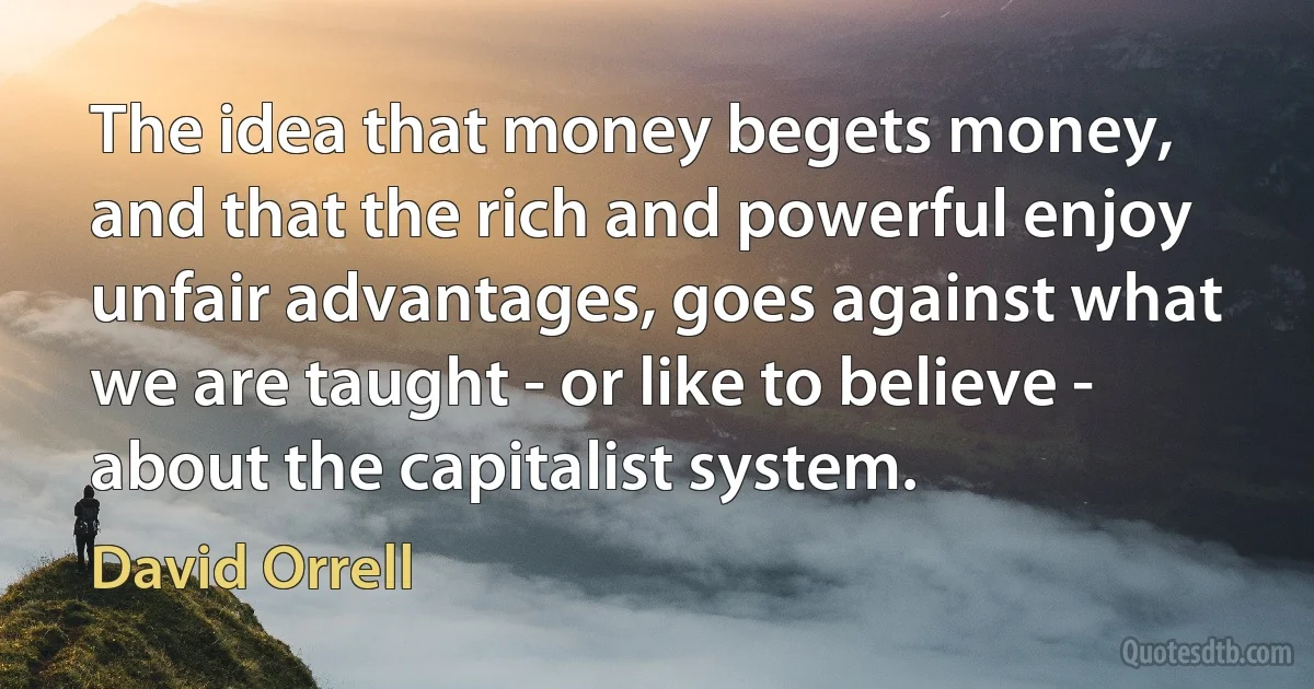 The idea that money begets money, and that the rich and powerful enjoy unfair advantages, goes against what we are taught - or like to believe - about the capitalist system. (David Orrell)