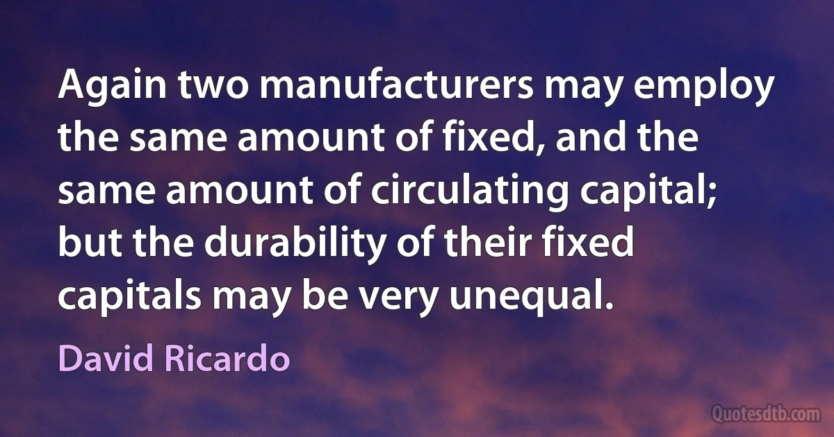 Again two manufacturers may employ the same amount of fixed, and the same amount of circulating capital; but the durability of their fixed capitals may be very unequal. (David Ricardo)