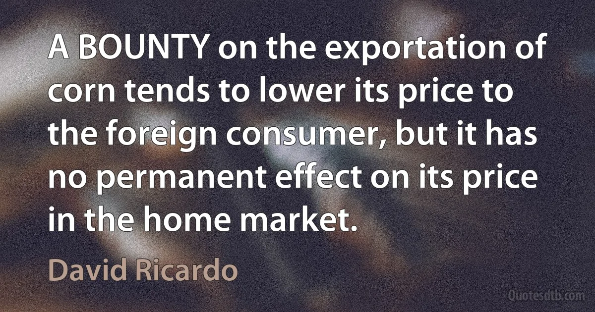 A BOUNTY on the exportation of corn tends to lower its price to the foreign consumer, but it has no permanent effect on its price in the home market. (David Ricardo)