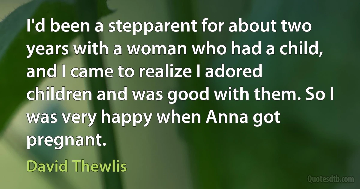 I'd been a stepparent for about two years with a woman who had a child, and I came to realize I adored children and was good with them. So I was very happy when Anna got pregnant. (David Thewlis)