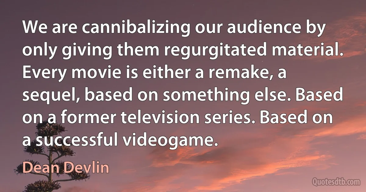 We are cannibalizing our audience by only giving them regurgitated material. Every movie is either a remake, a sequel, based on something else. Based on a former television series. Based on a successful videogame. (Dean Devlin)