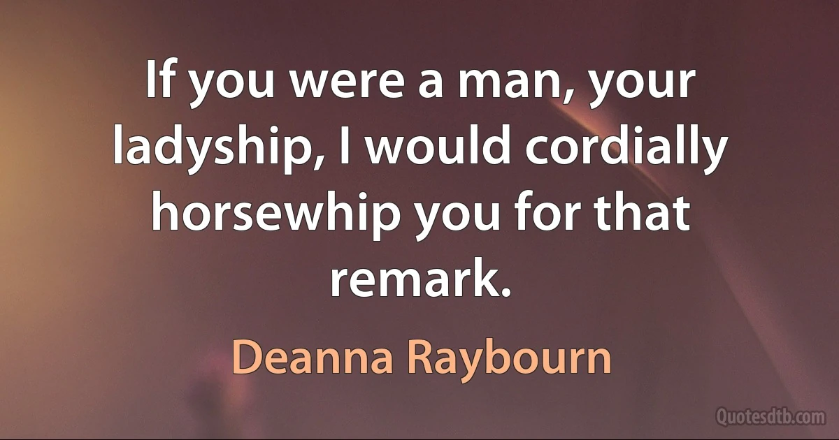 If you were a man, your ladyship, I would cordially horsewhip you for that remark. (Deanna Raybourn)