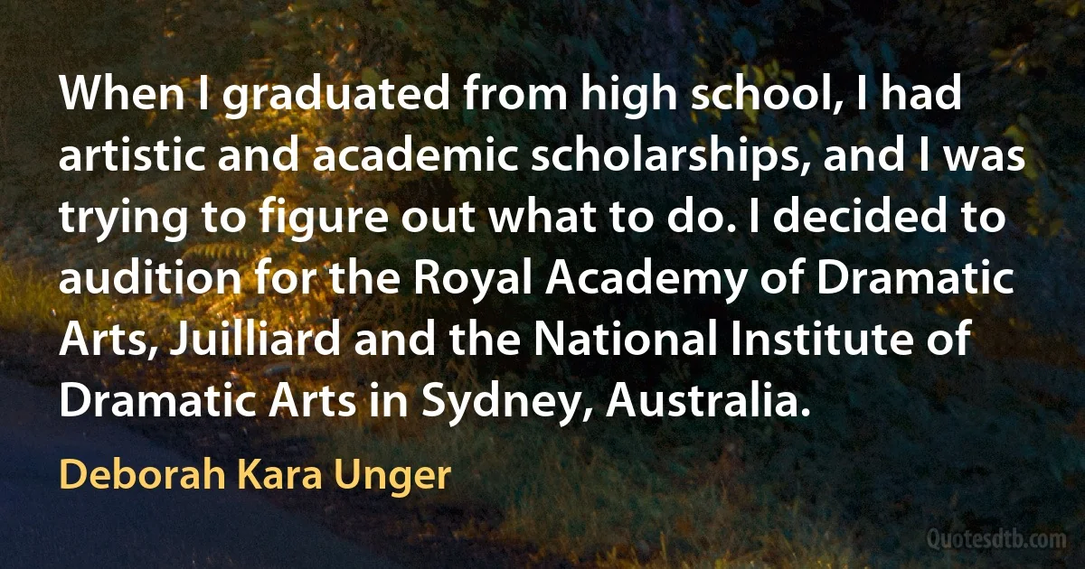 When I graduated from high school, I had artistic and academic scholarships, and I was trying to figure out what to do. I decided to audition for the Royal Academy of Dramatic Arts, Juilliard and the National Institute of Dramatic Arts in Sydney, Australia. (Deborah Kara Unger)