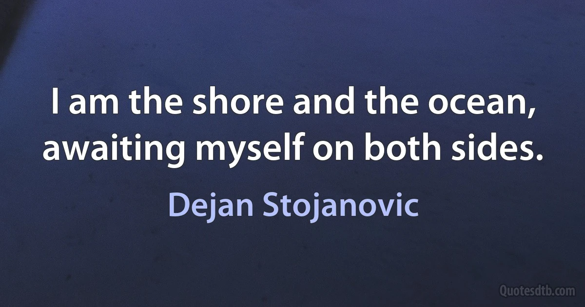 I am the shore and the ocean, awaiting myself on both sides. (Dejan Stojanovic)