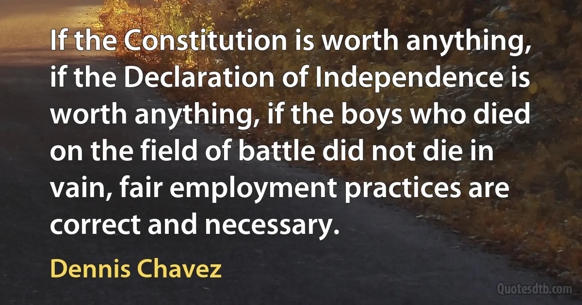 If the Constitution is worth anything, if the Declaration of Independence is worth anything, if the boys who died on the field of battle did not die in vain, fair employment practices are correct and necessary. (Dennis Chavez)