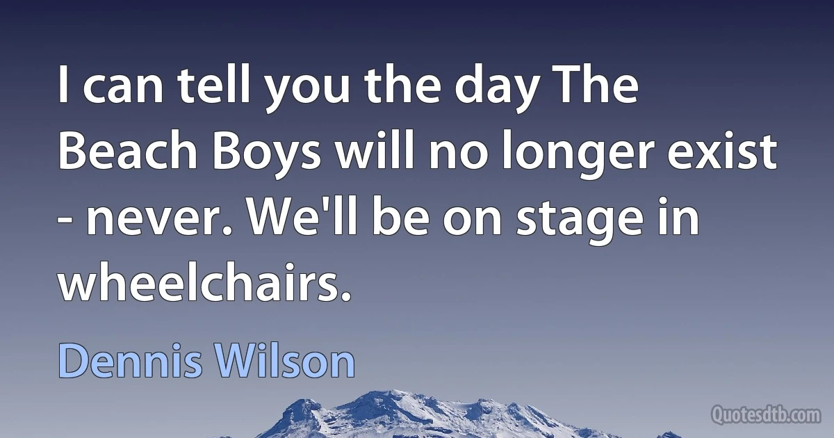 I can tell you the day The Beach Boys will no longer exist - never. We'll be on stage in wheelchairs. (Dennis Wilson)