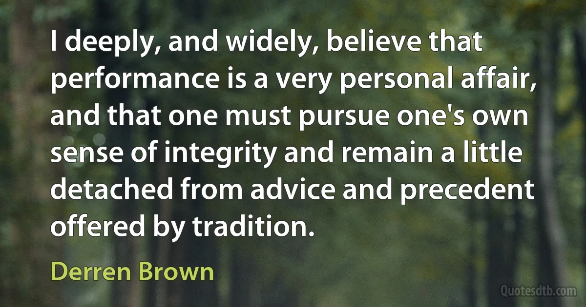 I deeply, and widely, believe that performance is a very personal affair, and that one must pursue one's own sense of integrity and remain a little detached from advice and precedent offered by tradition. (Derren Brown)