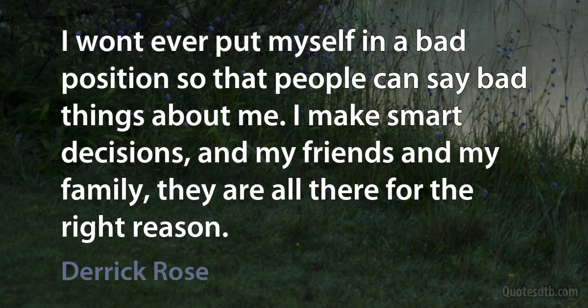 I wont ever put myself in a bad position so that people can say bad things about me. I make smart decisions, and my friends and my family, they are all there for the right reason. (Derrick Rose)