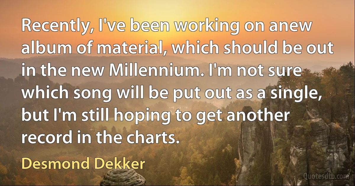 Recently, I've been working on anew album of material, which should be out in the new Millennium. I'm not sure which song will be put out as a single, but I'm still hoping to get another record in the charts. (Desmond Dekker)