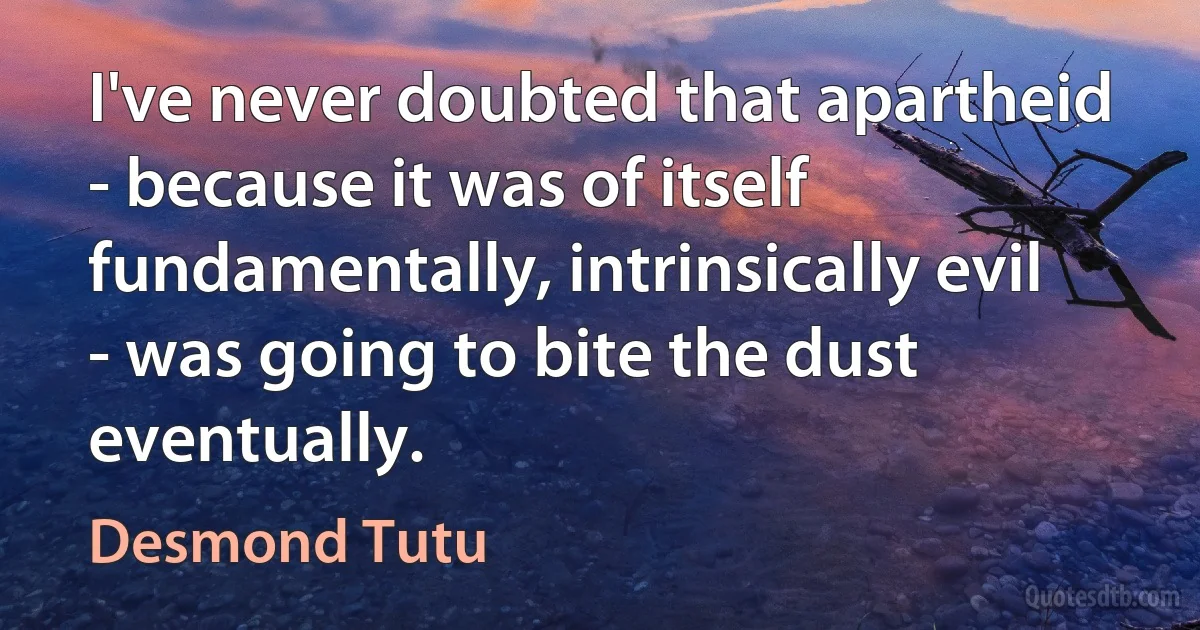 I've never doubted that apartheid - because it was of itself fundamentally, intrinsically evil - was going to bite the dust eventually. (Desmond Tutu)