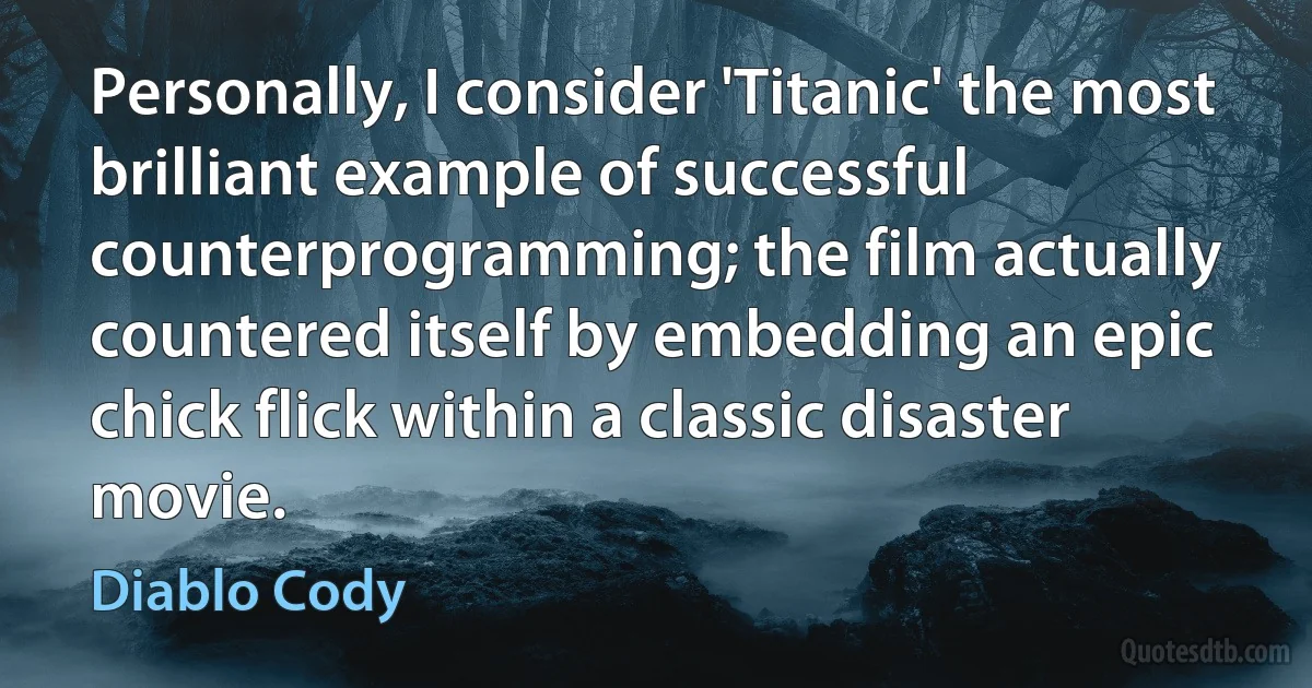 Personally, I consider 'Titanic' the most brilliant example of successful counterprogramming; the film actually countered itself by embedding an epic chick flick within a classic disaster movie. (Diablo Cody)