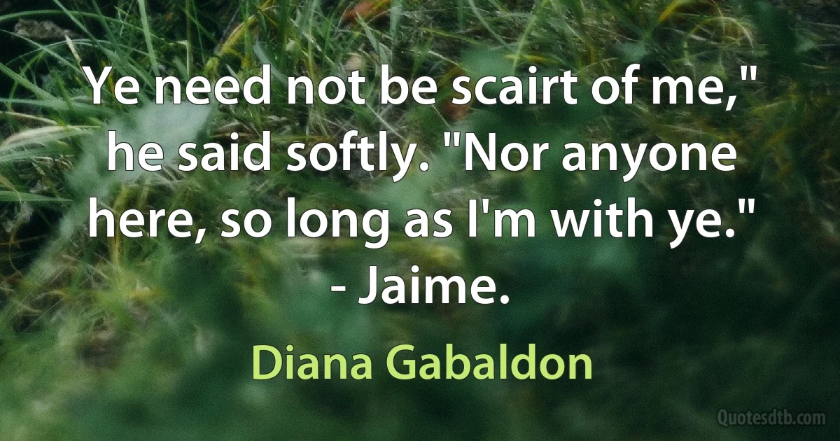 Ye need not be scairt of me," he said softly. "Nor anyone here, so long as I'm with ye." - Jaime. (Diana Gabaldon)