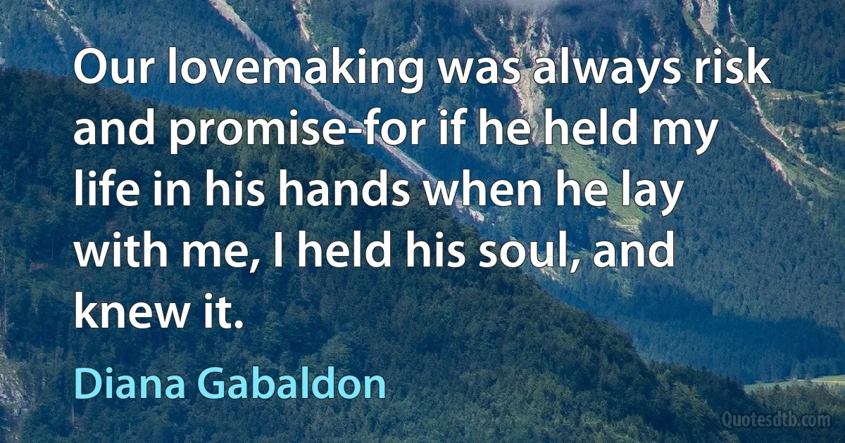 Our lovemaking was always risk and promise-for if he held my life in his hands when he lay with me, I held his soul, and knew it. (Diana Gabaldon)