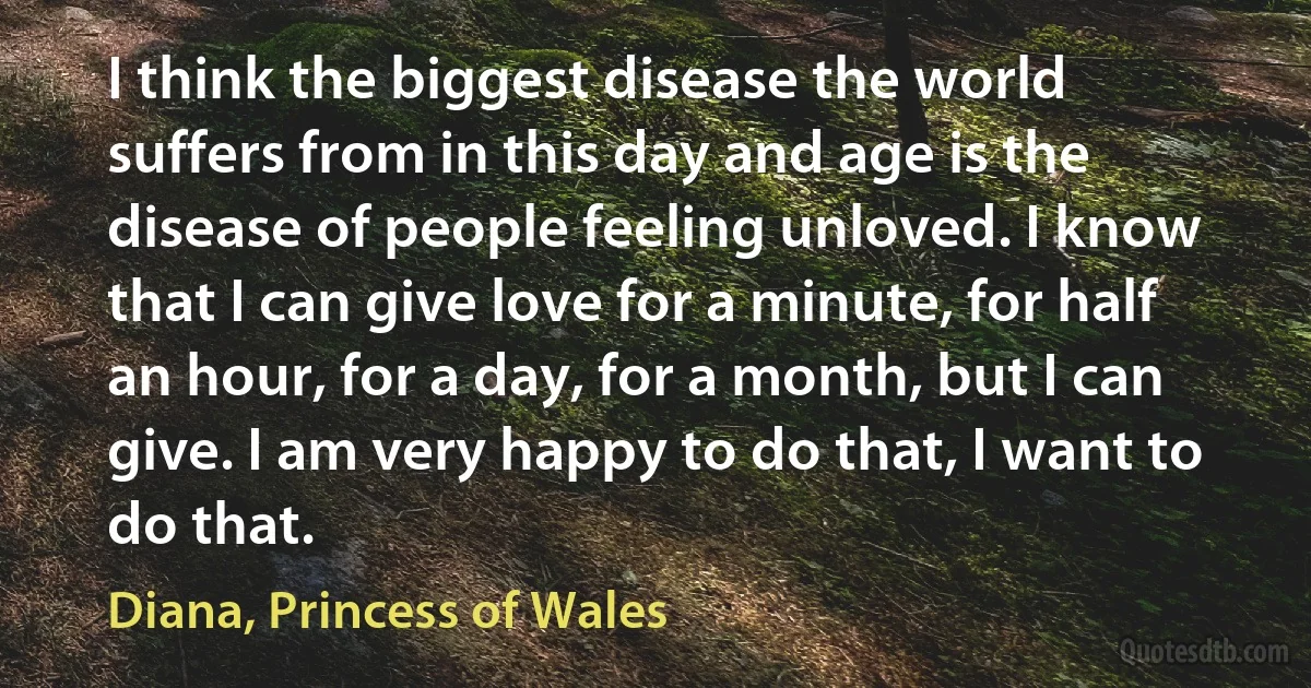 I think the biggest disease the world suffers from in this day and age is the disease of people feeling unloved. I know that I can give love for a minute, for half an hour, for a day, for a month, but I can give. I am very happy to do that, I want to do that. (Diana, Princess of Wales)