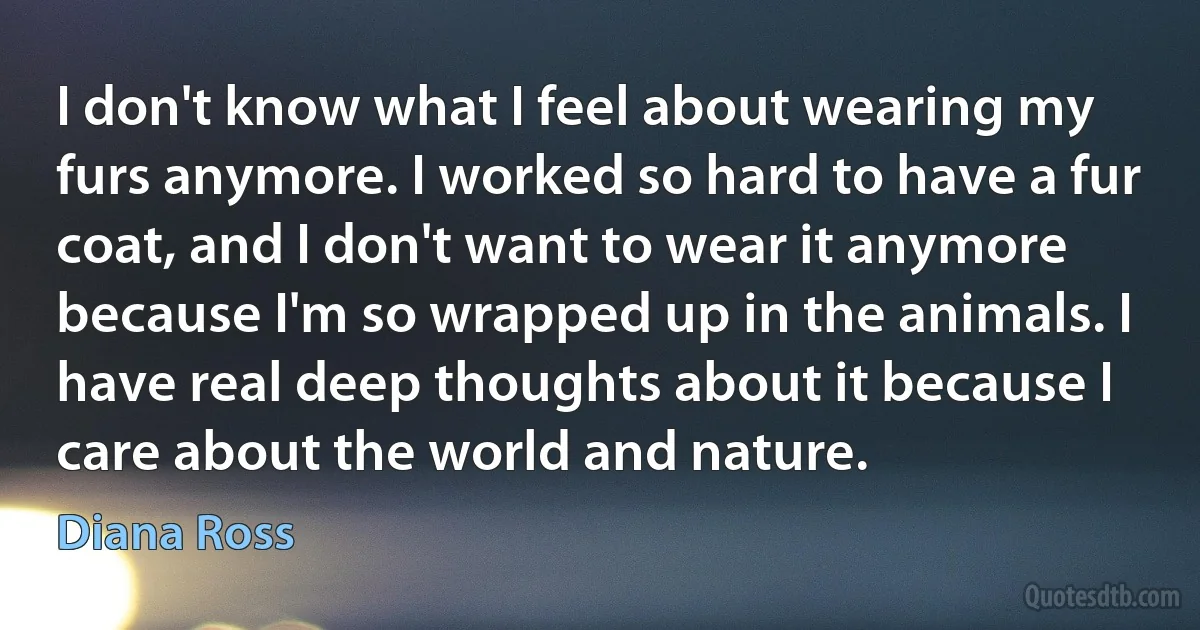 I don't know what I feel about wearing my furs anymore. I worked so hard to have a fur coat, and I don't want to wear it anymore because I'm so wrapped up in the animals. I have real deep thoughts about it because I care about the world and nature. (Diana Ross)