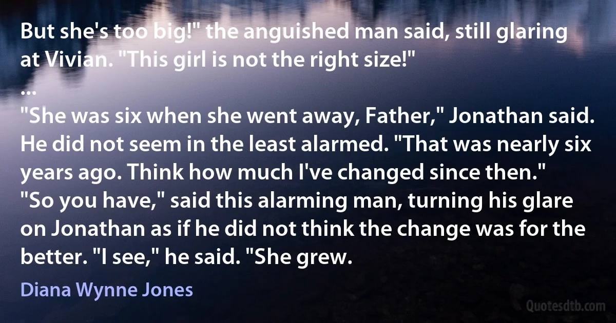 But she's too big!" the anguished man said, still glaring at Vivian. "This girl is not the right size!"
...
"She was six when she went away, Father," Jonathan said. He did not seem in the least alarmed. "That was nearly six years ago. Think how much I've changed since then."
"So you have," said this alarming man, turning his glare on Jonathan as if he did not think the change was for the better. "I see," he said. "She grew. (Diana Wynne Jones)