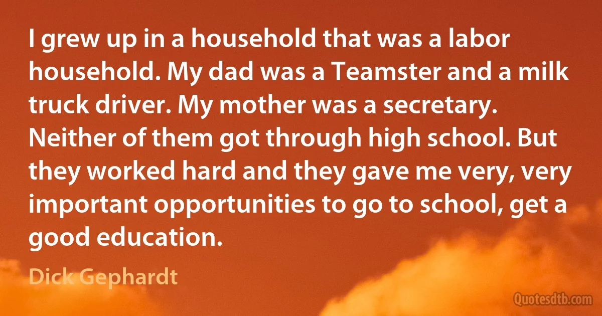 I grew up in a household that was a labor household. My dad was a Teamster and a milk truck driver. My mother was a secretary. Neither of them got through high school. But they worked hard and they gave me very, very important opportunities to go to school, get a good education. (Dick Gephardt)