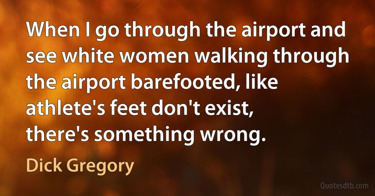 When I go through the airport and see white women walking through the airport barefooted, like athlete's feet don't exist, there's something wrong. (Dick Gregory)