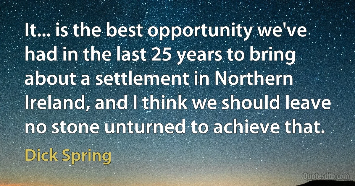 It... is the best opportunity we've had in the last 25 years to bring about a settlement in Northern Ireland, and I think we should leave no stone unturned to achieve that. (Dick Spring)