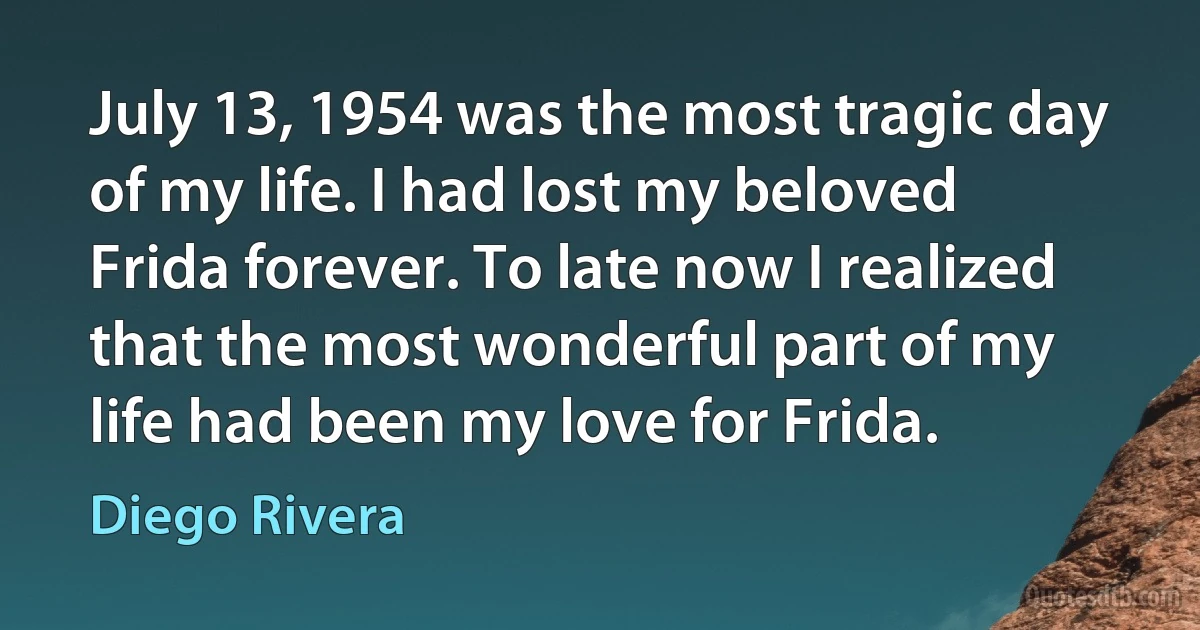 July 13, 1954 was the most tragic day of my life. I had lost my beloved Frida forever. To late now I realized that the most wonderful part of my life had been my love for Frida. (Diego Rivera)