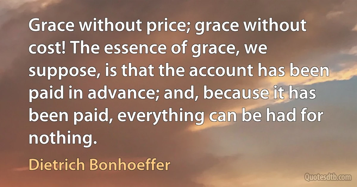 Grace without price; grace without cost! The essence of grace, we suppose, is that the account has been paid in advance; and, because it has been paid, everything can be had for nothing. (Dietrich Bonhoeffer)