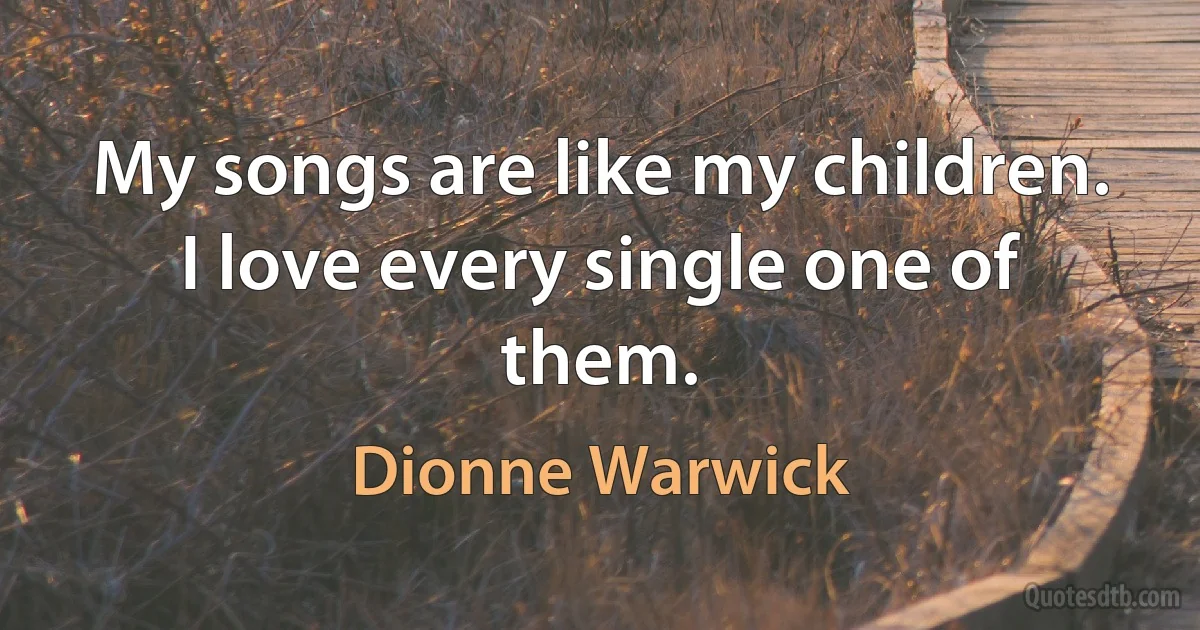 My songs are like my children. I love every single one of them. (Dionne Warwick)