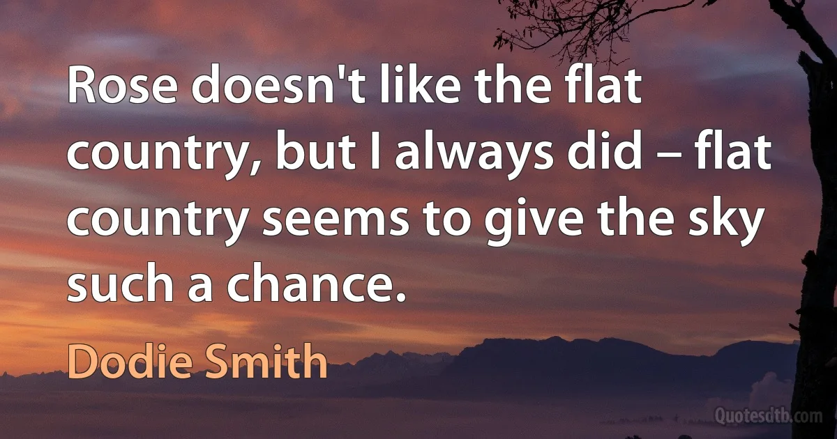 Rose doesn't like the flat country, but I always did – flat country seems to give the sky such a chance. (Dodie Smith)