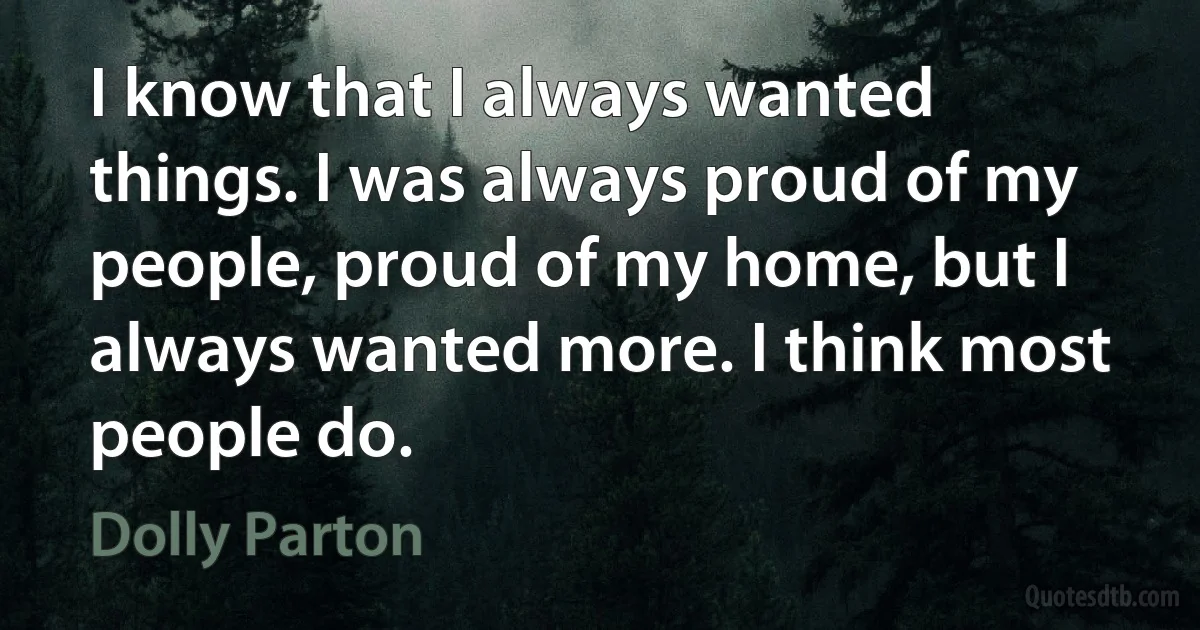 I know that I always wanted things. I was always proud of my people, proud of my home, but I always wanted more. I think most people do. (Dolly Parton)