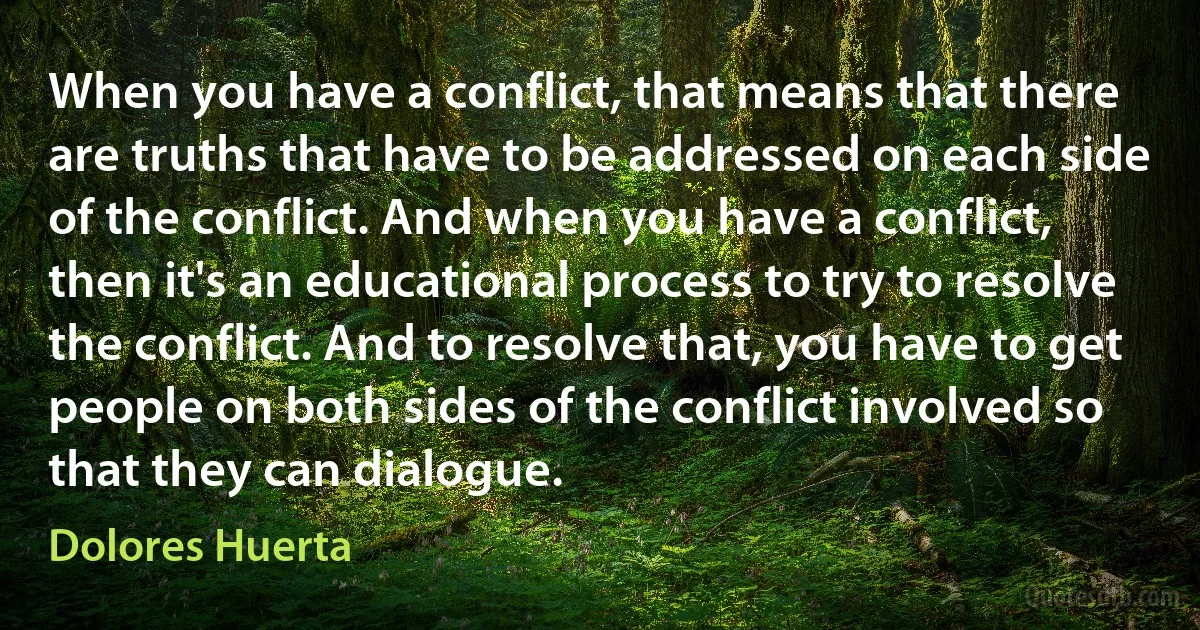 When you have a conflict, that means that there are truths that have to be addressed on each side of the conflict. And when you have a conflict, then it's an educational process to try to resolve the conflict. And to resolve that, you have to get people on both sides of the conflict involved so that they can dialogue. (Dolores Huerta)