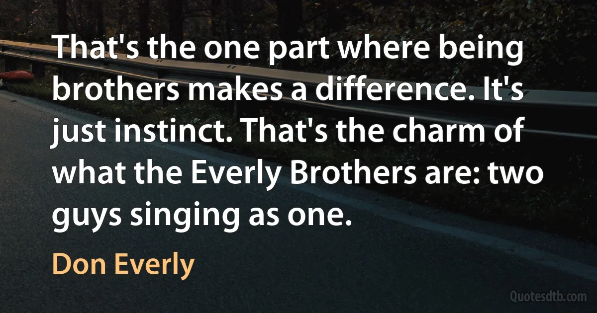 That's the one part where being brothers makes a difference. It's just instinct. That's the charm of what the Everly Brothers are: two guys singing as one. (Don Everly)