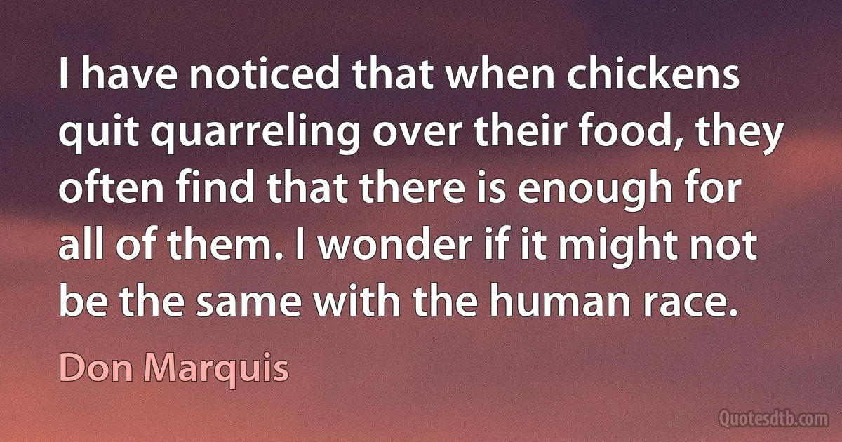 I have noticed that when chickens quit quarreling over their food, they often find that there is enough for all of them. I wonder if it might not be the same with the human race. (Don Marquis)