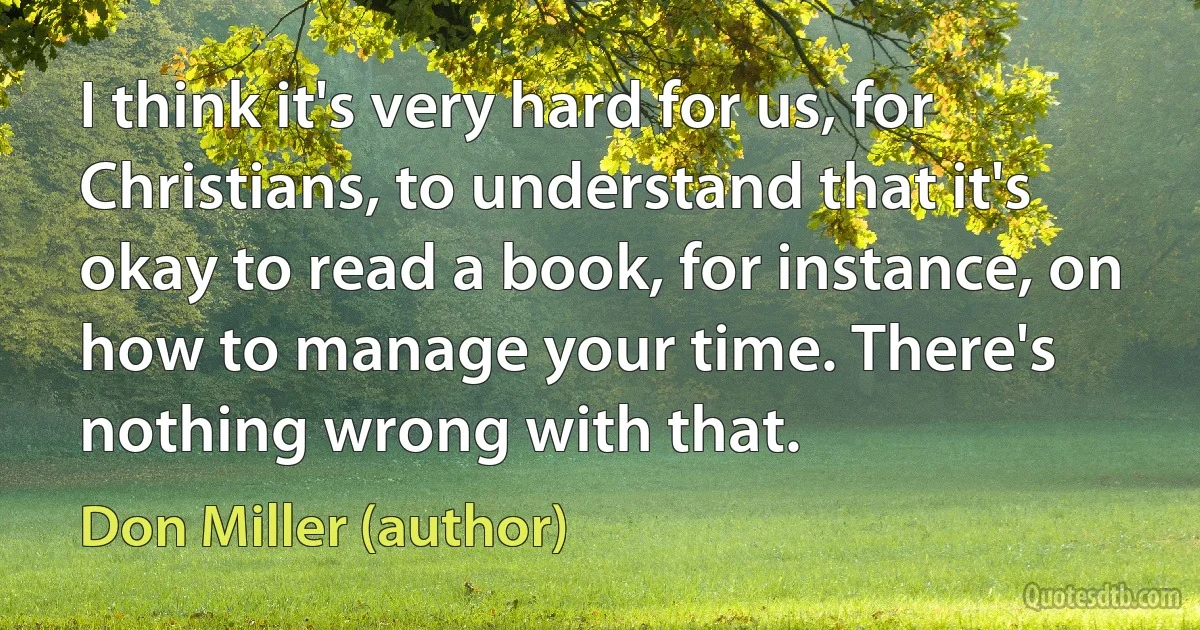 I think it's very hard for us, for Christians, to understand that it's okay to read a book, for instance, on how to manage your time. There's nothing wrong with that. (Don Miller (author))