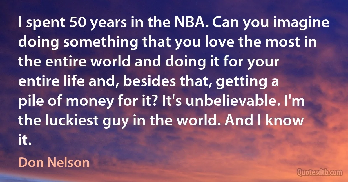 I spent 50 years in the NBA. Can you imagine doing something that you love the most in the entire world and doing it for your entire life and, besides that, getting a pile of money for it? It's unbelievable. I'm the luckiest guy in the world. And I know it. (Don Nelson)