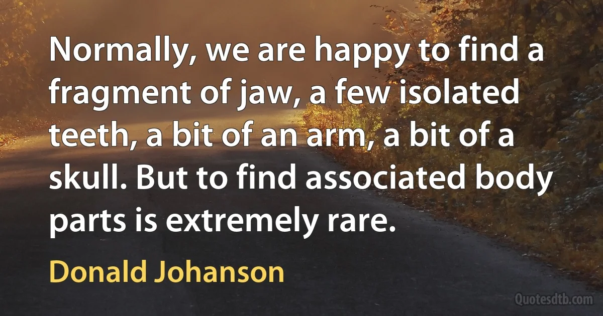 Normally, we are happy to find a fragment of jaw, a few isolated teeth, a bit of an arm, a bit of a skull. But to find associated body parts is extremely rare. (Donald Johanson)