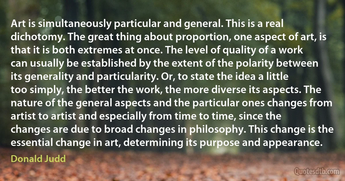 Art is simultaneously particular and general. This is a real dichotomy. The great thing about proportion, one aspect of art, is that it is both extremes at once. The level of quality of a work can usually be established by the extent of the polarity between its generality and particularity. Or, to state the idea a little too simply, the better the work, the more diverse its aspects. The nature of the general aspects and the particular ones changes from artist to artist and especially from time to time, since the changes are due to broad changes in philosophy. This change is the essential change in art, determining its purpose and appearance. (Donald Judd)