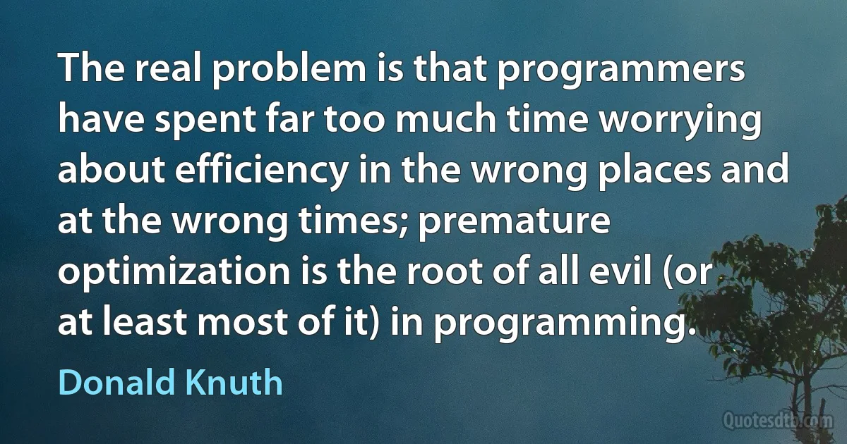 The real problem is that programmers have spent far too much time worrying about efficiency in the wrong places and at the wrong times; premature optimization is the root of all evil (or at least most of it) in programming. (Donald Knuth)